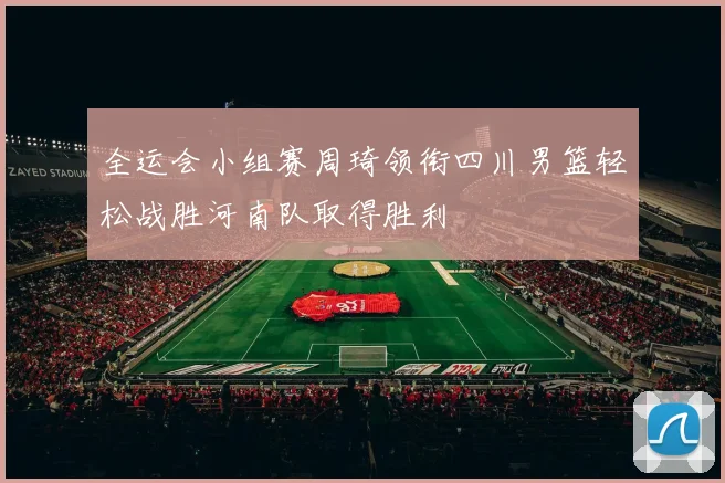全运会小组赛周琦领衔四川男篮轻松战胜河南队取得胜利