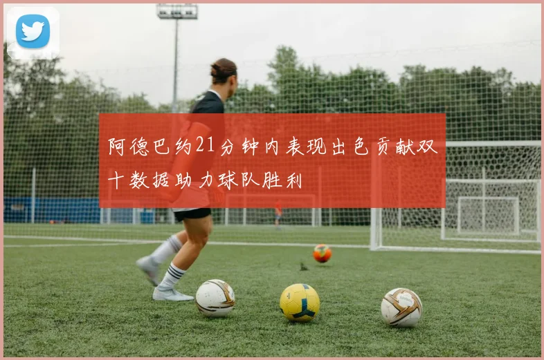 阿德巴约21分钟内表现出色贡献双十数据助力球队胜利
