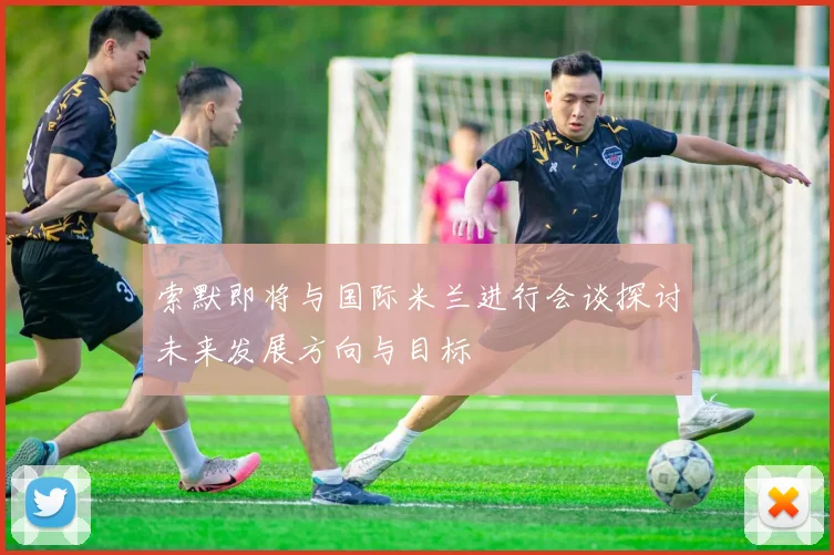 索默即将与国际米兰进行会谈探讨未来发展方向与目标