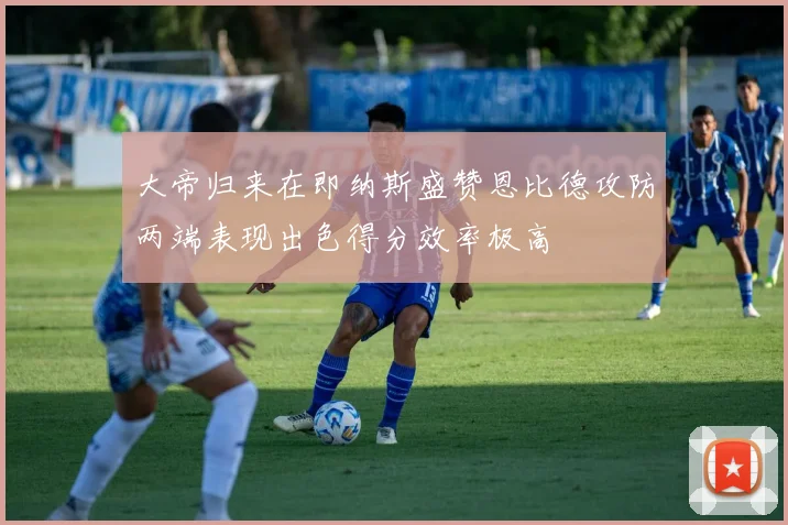 大帝归来在即纳斯盛赞恩比德攻防两端表现出色得分效率极高