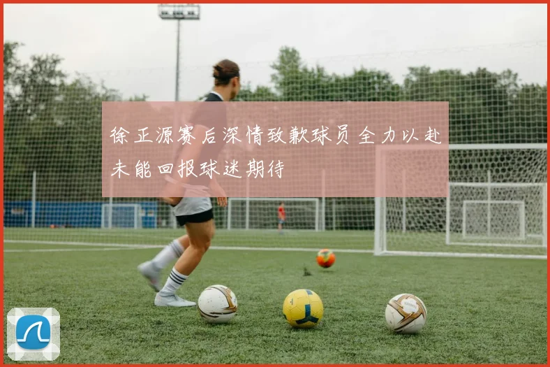 徐正源赛后深情致歉球员全力以赴未能回报球迷期待