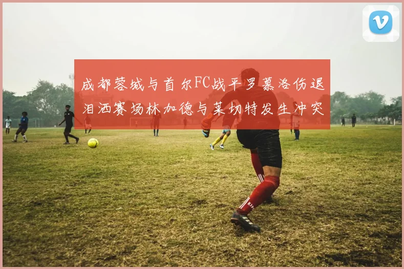 成都蓉城与首尔FC战平罗慕洛伤退泪洒赛场林加德与莱切特发生冲突