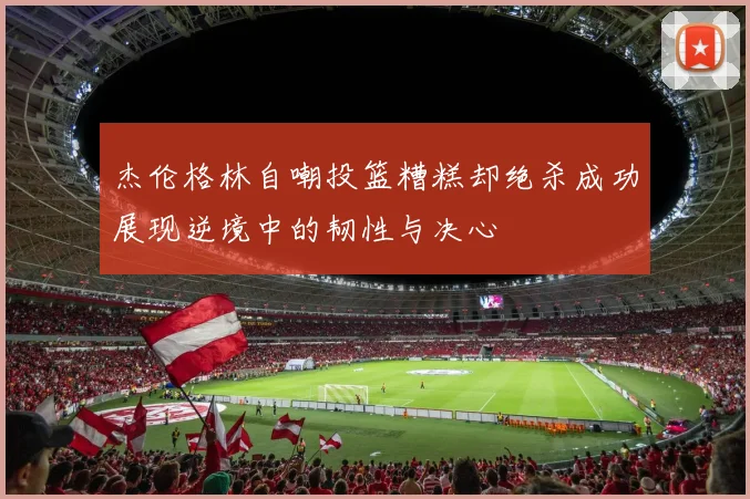 杰伦格林自嘲投篮糟糕却绝杀成功展现逆境中的韧性与决心