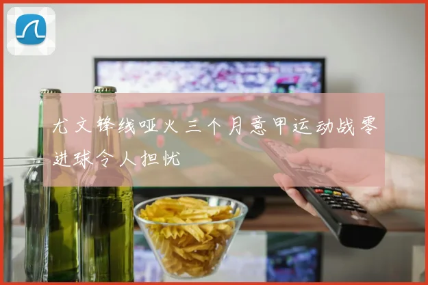 尤文锋线哑火三个月意甲运动战零进球令人担忧