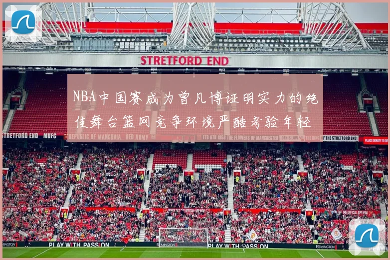 NBA中国赛成为曾凡博证明实力的绝佳舞台篮网竞争环境严酷考验年轻球员