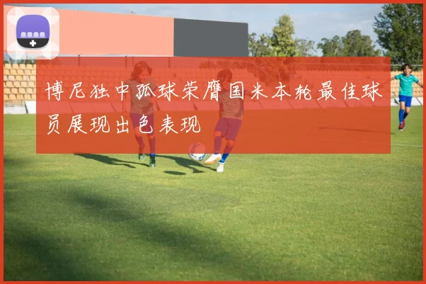 博尼独中孤球荣膺国米本轮最佳球员展现出色表现