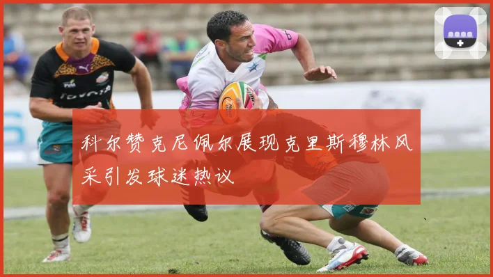 科尔赞克尼佩尔展现克里斯穆林风采引发球迷热议