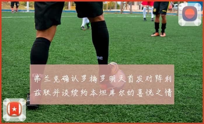 弗兰克确认罗梅罗明天首发对阵利兹联并谈续约本坦库尔的喜悦之情
