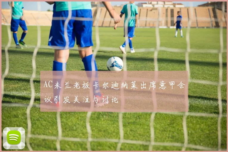 AC米兰老板卡尔迪纳莱出席意甲会议引发关注与讨论