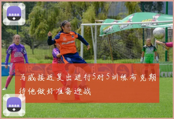 马威接近复出进行5对5训练布克期待他做好准备迎战