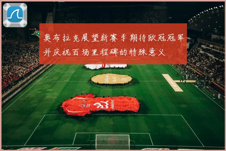 奥布拉克展望新赛季期待欧冠冠军并庆祝百场里程碑的特殊意义