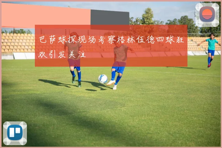 巴萨球探现场考察格林伍德四球狂欢引发关注