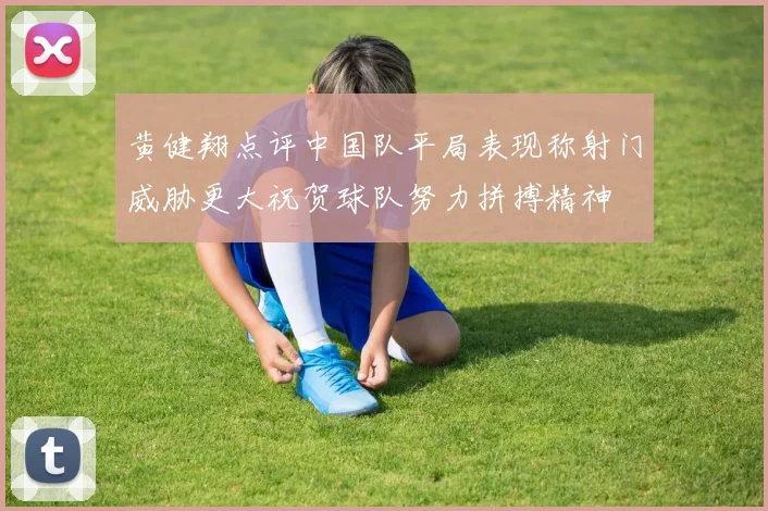 黄健翔点评中国队平局表现称射门威胁更大祝贺球队努力拼搏精神