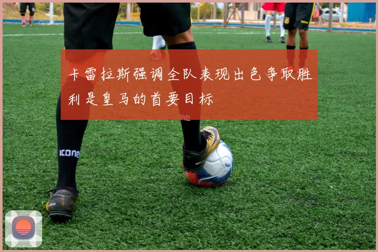 卡雷拉斯强调全队表现出色争取胜利是皇马的首要目标