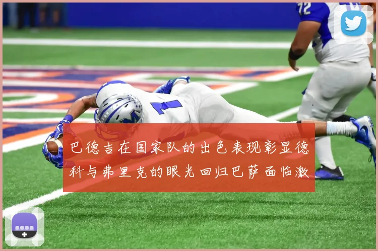 巴德吉在国家队的出色表现彰显德科与弗里克的眼光回归巴萨面临激烈竞争挑战