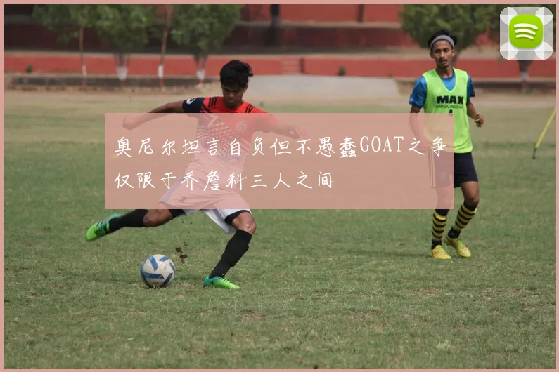 奥尼尔坦言自负但不愚蠢GOAT之争仅限于乔詹科三人之间
